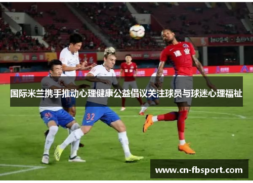 国际米兰携手推动心理健康公益倡议关注球员与球迷心理福祉