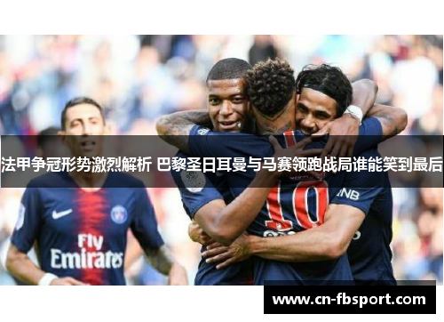 法甲争冠形势激烈解析 巴黎圣日耳曼与马赛领跑战局谁能笑到最后