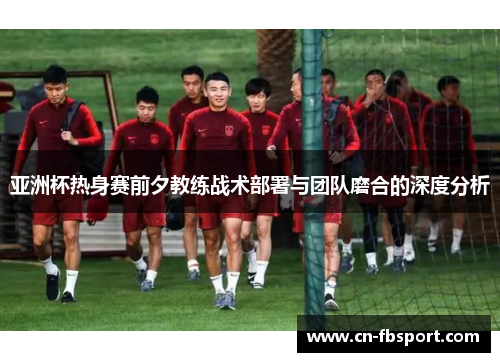 亚洲杯热身赛前夕教练战术部署与团队磨合的深度分析