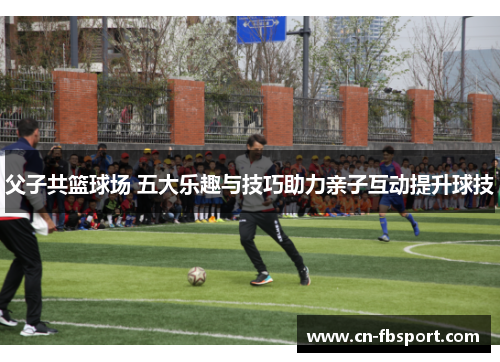 父子共篮球场 五大乐趣与技巧助力亲子互动提升球技
